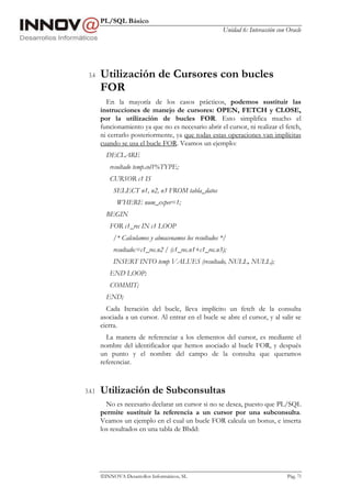 PL/SQL Básico
Unidad 6: Interacción con Oracle
INNOVA Desarrollos Informáticos, SL Pág. 73
3.4 Utilización de Cursores con bucles
FOR
En la mayoría de los casos prácticos, podemos sustituir las
instrucciones de manejo de cursores: OPEN, FETCH y CLOSE,
por la utilización de bucles FOR. Esto simplifica mucho el
funcionamiento ya que no es necesario abrir el cursor, ni realizar el fetch,
ni cerrarlo posteriormente, ya que todas estas operaciones van implícitas
cuando se usa el bucle FOR. Veamos un ejemplo:
DECLARE
resultado temp.col1%TYPE;
CURSOR c1 IS
SELECT n1, n2, n3 FROM tabla_datos
WHERE num_exper=1;
BEGIN
FOR c1_rec IN c1 LOOP
/* Calculamos y almacenamos los resultados */
resultado:=c1_rec.n2 / (c1_rec.n1+c1_rec.n3);
INSERT INTO temp VALUES (resultado, NULL, NULL);
END LOOP;
COMMIT;
END;
Cada Iteración del bucle, lleva implícito un fetch de la consulta
asociada a un cursor. Al entrar en el bucle se abre el cursor, y al salir se
cierra.
La manera de referenciar a los elementos del cursor, es mediante el
nombre del identificador que hemos asociado al bucle FOR, y después
un punto y el nombre del campo de la consulta que queramos
referenciar.
3.4.1 Utilización de Subconsultas
No es necesario declarar un cursor si no se desea, puesto que PL/SQL
permite sustituir la referencia a un cursor por una subconsulta.
Veamos un ejemplo en el cual un bucle FOR calcula un bonus, e inserta
los resultados en una tabla de Bbdd:
 