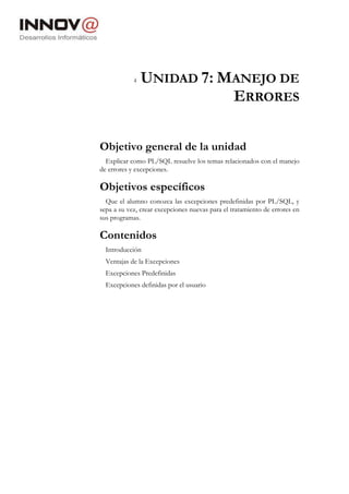 4 UNIDAD 7: MANEJO DE
ERRORES
Objetivo general de la unidad
Explicar como PL/SQL resuelve los temas relacionados con el manejo
de errores y excepciones.
Objetivos específicos
Que el alumno conozca las excepciones predefinidas por PL/SQL, y
sepa a su vez, crear excepciones nuevas para el tratamiento de errores en
sus programas.
Contenidos
Introducción
Ventajas de la Excepciones
Excepciones Predefinidas
Excepciones definidas por el usuario
 