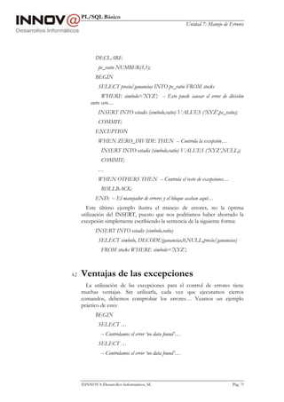 PL/SQL Básico
Unidad 7: Manejo de Errores
INNOVA Desarrollos Informáticos, SL Pág. 79
DECLARE
pe_ratio NUMBER(3,1);
BEGIN
SELECT precio/ganancias INTO pe_ratio FROM stocks
WHERE simbolo=’XYZ’; -- Esto puede causar el error de división
entre cero…
INSERT INTO estadis (simbolo,ratio) VALUES (‘XYZ’,pe_ratio);
COMMIT;
EXCEPTION
WHEN ZERO_DIVIDE THEN -- Controla la excepción…
INSERT INTO estadis (simbolo,ratio) VALUES (‘XYZ’,NULL);
COMMIT;
…
WHEN OTHERS THEN -- Controla el resto de excepciones…
ROLLBACK;
END; -- El manejador de errores y el bloque acaban aquí…
Este último ejemplo ilustra el manejo de errores, no la óptima
utilización del INSERT, puesto que nos podríamos haber ahorrado la
excepción simplemente escribiendo la sentencia de la siguiente forma:
INSERT INTO estadis (simbolo,ratio)
SELECT simbolo, DECODE(ganancias,0,NULL,precio/ganancias)
FROM stocks WHERE simbolo=’XYZ’;
4.2 Ventajas de las excepciones
La utilización de las excepciones para el control de errores tiene
muchas ventajas. Sin utilizarla, cada vez que ejecutamos ciertos
comandos, debemos comprobar los errores… Veamos un ejemplo
práctico de esto:
BEGIN
SELECT …
-- Controlamos el error ‘no data found’…
SELECT …
-- Controlamos el error ‘no data found’…
 