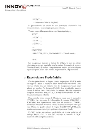 PL/SQL Básico
Unidad 7: Manejo de Errores
INNOVA Desarrollos Informáticos, SL Pág. 80
SELECT …
-- Controlamos el error ‘no data found’…
El procesamiento de errores no está claramente diferenciado del
proceso normal… no es una programación robusta.
Veamos como deberían escribirse estas líneas de código…
BEGIN
SELECT …
SELECT …
SELECT …
…
EXCEPTION
WHEN NO_DATA_FOUND THEN -- Controla el error…
…
END;
Las excepciones mejoran la lectura del código, ya que las rutinas
principales no se ven mezcladas con las rutinas de manejo de errores.
Además el hecho de utilizar excepciones nos asegura que si se dispara
alguna excepción de ese tipo, nuestro programa en PL/SQL la tratará.
4.3 Excepciones Predefinidas
Una excepción interna se dispara cuando un programa PL/SQL viola
una regla de Oracle, o excede un límite dependiente del sistema. Cada
error de Oracle tiene un número, pero las excepciones pueden tener
además un nombre. Por lo tanto, PL/SQL tiene predefinidos algunos
errores de Oracle como excepciones. Por ejemplo, PL/SQL dispara la
excepción predefinida NO_DATA_FOUND, si una sentencia SELECT
no devuelve ninguna columna.
Para controlar otros errores de Oracle, se puede usar el manejador
OTHERS. Las funciones de información de errores SQLCODE y
SQLERRM, son especialmente útiles con el manejador OTHERS,
puesto que devuelven el número y texto asociados a cualquier error que
trate Oracle. Se puede utilizar el pragma EXCEPTION_INIT, para
asociar nombres de excepciones a números de error de Oracle.
PL/SQL declara excepciones predefinidas de forma global en el
package STANDARD, el cual está asociado al entorno PL/SQL.
Veamos la tabla completa de errores.
 