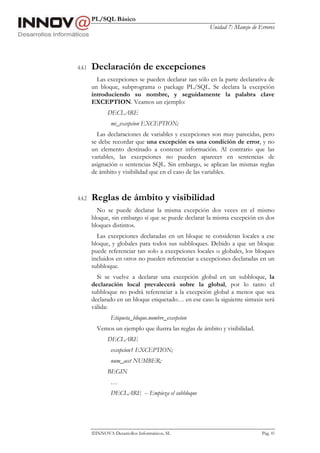PL/SQL Básico
Unidad 7: Manejo de Errores
INNOVA Desarrollos Informáticos, SL Pág. 83
4.4.1 Declaración de excepciones
Las excepciones se pueden declarar tan sólo en la parte declarativa de
un bloque, subprograma o package PL/SQL. Se declara la excepción
introduciendo su nombre, y seguidamente la palabra clave
EXCEPTION. Veamos un ejemplo:
DECLARE
mi_excepcion EXCEPTION;
Las declaraciones de variables y excepciones son muy parecidas, pero
se debe recordar que una excepción es una condición de error, y no
un elemento destinado a contener información. Al contrario que las
variables, las excepciones no pueden aparecer en sentencias de
asignación o sentencias SQL. Sin embargo, se aplican las mismas reglas
de ámbito y visibilidad que en el caso de las variables.
4.4.2 Reglas de ámbito y visibilidad
No se puede declarar la misma excepción dos veces en el mismo
bloque, sin embargo sí que se puede declarar la misma excepción en dos
bloques distintos.
Las excepciones declaradas en un bloque se consideran locales a ese
bloque, y globales para todos sus subbloques. Debido a que un bloque
puede referenciar tan solo a excepciones locales o globales, los bloques
incluidos en otros no pueden referenciar a excepciones declaradas en un
subbloque.
Si se vuelve a declarar una excepción global en un subbloque, la
declaración local prevalecerá sobre la global, por lo tanto el
subbloque no podrá referenciar a la excepción global a menos que sea
declarado en un bloque etiquetado… en ese caso la siguiente sintaxis será
válida:
Etiqueta_bloque.nombre_excepcion
Vemos un ejemplo que ilustra las reglas de ámbito y visibilidad.
DECLARE
excepcion1 EXCEPTION;
num_acct NUMBER;
BEGIN
…
DECLARE -- Empieza el subbloque
 