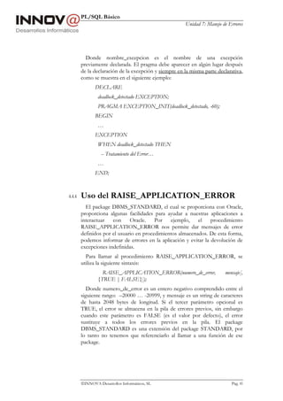 PL/SQL Básico
Unidad 7: Manejo de Errores
INNOVA Desarrollos Informáticos, SL Pág. 85
Donde nombre_excepcion es el nombre de una excepción
previamente declarada. El pragma debe aparecer en algún lugar después
de la declaración de la excepción y siempre en la misma parte declarativa,
como se muestra en el siguiente ejemplo:
DECLARE
deadlock_detectado EXCEPTION;
PRAGMA EXCEPTION_INIT(deadlock_detectado, -60);
BEGIN
…
EXCEPTION
WHEN deadlock_detectado THEN
-- Tratamiento del Error…
…
END;
4.4.4 Uso del RAISE_APPLICATION_ERROR
El package DBMS_STANDARD, el cual se proporciona con Oracle,
proporciona algunas facilidades para ayudar a nuestras aplicaciones a
interactuar con Oracle. Por ejemplo, el procedimiento
RAISE_APPLICATION_ERROR nos permite dar mensajes de error
definidos por el usuario en procedimientos almacenados. De esta forma,
podemos informar de errores en la aplicación y evitar la devolución de
excepciones indefinidas.
Para llamar al procedimiento RAISE_APPLICATION_ERROR, se
utiliza la siguiente sintaxis:
RAISE_APPLICATION_ERROR(numero_de_error, mensaje[,
{TRUE | FALSE}]);
Donde numero_de_error es un entero negativo comprendido entre el
siguiente rango: –20000 … -20999, y mensaje es un string de caracteres
de hasta 2048 bytes de longitud. Si el tercer parámetro opcional es
TRUE, el error se almacena en la pila de errores previos, sin embargo
cuando este parámetro es FALSE (es el valor por defecto), el error
sustituye a todos los errores previos en la pila. El package
DBMS_STANDARD es una extensión del package STANDARD, por
lo tanto no tenemos que referenciarlo al llamar a una función de ese
package.
 