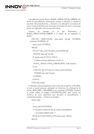 PL/SQL Básico
Unidad 7: Manejo de Errores
INNOVA Desarrollos Informáticos, SL Pág. 86
Una aplicación puede llamar a RAISE_APPLICATION_ERROR solo
desde un procedimiento almacenado; cuando es llamado, se finaliza la
ejecución del procedimiento, y devuelve a la aplicación un número de
error y mensaje definidos por el usuario. El número de error y el mensaje
puede ser capturado como un error de Oracle.
Veamos un ejemplo en el que llamaremos a
RAISE_APPLICATION_ERROR si el salario de un empleado se
pierde:
CREATE PROCEDURE trata_salario (id_emp NUMBER,
incremento NUMBER) AS
salario_actual NUMBER;
BEGIN
SELECT emp_sal INTO salario_actual FROM emp
WHERE num_emp=id_emp;
IF salario_actual IS NULL THEN
/* Damos el mensaje definido por el usuario */
RAISE_APPLICATION_ERROR(-20101, ‘Falta Salario’);
ELSE
UPDATE emp SET emp_sal=salario_actual+incremento
WHERE num_emp=id_emp;
COMMIT;
END IF;
END trata_salario;
La llamada a este procedimiento provocará una excepción de PL/SQL,
la cual se puede procesar utilizando las funciones de información de
errores SQLCODE y SQLERRM en un manejador OTHERS. También
se puede utilizar el pragma EXCEPTION_INIT para asociar los
números de error específicos que devuelve el procedimiento a
excepciones propias… Veamos un ejemplo:
DECLARE
…
salario_nulo EXCEPTION;
/* Asociamos el número de error que devuelve el procedimiento
a la excepción definida arriba */
PRAGMA EXCEPTION_INIT(salario_nulo, -20101);
BEGIN
 