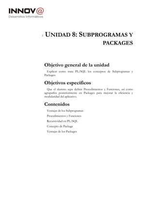 5 UNIDAD 8: SUBPROGRAMAS Y
PACKAGES
Objetivo general de la unidad
Explicar como trata PL/SQL los conceptos de Subprogramas y
Packages.
Objetivos específicos
Que el alumno sepa definir Procedimientos y Funciones, así como
agruparlos posteriormente en Packages para mejorar la eficiencia y
modularidad del aplicativo.
Contenidos
Ventajas de los Subprogramas
Procedimientos y Funciones
Recursividad en PL/SQL
Concepto de Package
Ventajas de los Packages
 