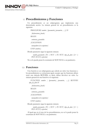 PL/SQL Básico
Unidad 8: Subprogramas y Packages
INNOVA Desarrollos Informáticos, SL Pág. 92
5.2 Procedimientos y Funciones
Un procedimiento es un subprograma que implementa una
determinada acción. La sintaxis general de un procedimiento es la
siguiente:
PROCEDURE nombre [ (parametro[, parametro, …])] IS
[declaraciones_locales]
BEGIN
sentencias_ejecutables
[EXCEPTION
manejadores de excepciones]
END [nombre];
Donde parametro sigue la siguiente sintaxis:
nombre_parametro [IN | OUT | IN OUT] tipo_de_dato [{:= |
DEFAULT} expresion]
No se le puede poner la constraint de NOT NULL a un parámetro.
5.2.1 Funciones
Una función es un subprograma que calcula un valor. Las funciones y
los procedimientos se estructuran igual, excepto que las funciones deben
tener una claúsula RETURN, es decir, deben devolver un valor. La
sintaxis general de una función es la siguiente:
FUNCTION nombre [ (parametro[, parametro, …])] RETURN
tipo_de_dato IS
[declaraciones_locales]
BEGIN
sentencias_ejecutables
[EXCEPTION
manejadores de excepciones]
END [nombre];
Donde parametro sigue la siguiente sintaxis:
nombre_parametro [IN | OUT | IN OUT] tipo_de_dato [{:= |
DEFAULT} expresion]
Al igual que en el caso de los procedimientos, no se le puede poner la
constraint de NOT NULL a un parámetro.
 