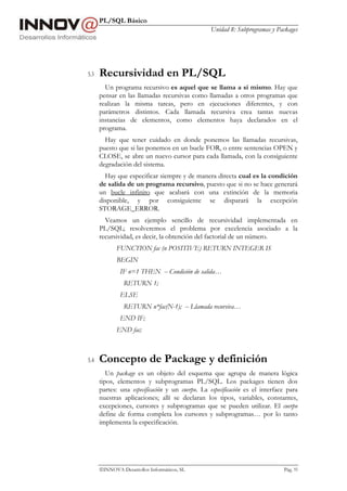 PL/SQL Básico
Unidad 8: Subprogramas y Packages
INNOVA Desarrollos Informáticos, SL Pág. 93
5.3 Recursividad en PL/SQL
Un programa recursivo es aquel que se llama a sí mismo. Hay que
pensar en las llamadas recursivas como llamadas a otros programas que
realizan la misma tareas, pero en ejecuciones diferentes, y con
parámetros distintos. Cada llamada recursiva crea tantas nuevas
instancias de elementos, como elementos haya declarados en el
programa.
Hay que tener cuidado en donde ponemos las llamadas recursivas,
puesto que si las ponemos en un bucle FOR, o entre sentencias OPEN y
CLOSE, se abre un nuevo cursor para cada llamada, con la consiguiente
degradación del sistema.
Hay que especificar siempre y de manera directa cual es la condición
de salida de un programa recursivo, puesto que si no se hace generará
un bucle infinito que acabará con una extinción de la memoria
disponible, y por consiguiente se disparará la excepción
STORAGE_ERROR.
Veamos un ejemplo sencillo de recursividad implementada en
PL/SQL; resolveremos el problema por excelencia asociado a la
recursividad, es decir, la obtención del factorial de un número.
FUNCTION fac (n POSITIVE) RETURN INTEGER IS
BEGIN
IF n=1 THEN -- Condición de salida…
RETURN 1;
ELSE
RETURN n*fac(N-1); -- Llamada recursiva…
END IF;
END fac;
5.4 Concepto de Package y definición
Un package es un objeto del esquema que agrupa de manera lógica
tipos, elementos y subprogramas PL/SQL. Los packages tienen dos
partes: una especificación y un cuerpo. La especificación es el interface para
nuestras aplicaciones; allí se declaran los tipos, variables, constantes,
excepciones, cursores y subprogramas que se pueden utilizar. El cuerpo
define de forma completa los cursores y subprogramas… por lo tanto
implementa la especificación.
 