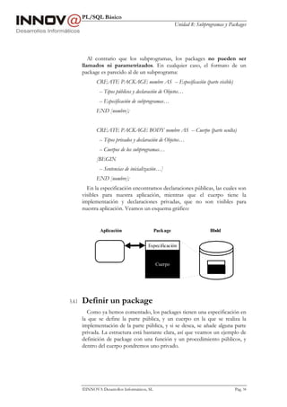 PL/SQL Básico
Unidad 8: Subprogramas y Packages
INNOVA Desarrollos Informáticos, SL Pág. 94
Al contrario que los subprogramas, los packages no pueden ser
llamados ni parametrizados. En cualquier caso, el formato de un
package es parecido al de un subprograma:
CREATE PACKAGE nombre AS -- Especificación (parte visible)
-- Tipos públicos y declaración de Objetos…
-- Especificación de subprogramas…
END [nombre];
CREATE PACKAGE BODY nombre AS -- Cuerpo (parte oculta)
-- Tipos privados y declaración de Objetos…
-- Cuerpos de los subprogramas…
[BEGIN
-- Sentencias de inicialización…]
END [nombre];
En la especificación encontramos declaraciones públicas, las cuales son
visibles para nuestra aplicación, mientras que el cuerpo tiene la
implementación y declaraciones privadas, que no son visibles para
nuestra aplicación. Veamos un esquema gráfico:
5.4.1 Definir un package
Como ya hemos comentado, los packages tienen una especificación en
la que se define la parte pública, y un cuerpo en la que se realiza la
implementación de la parte pública, y si se desea, se añade alguna parte
privada. La estructura está bastante clara, así que veamos un ejemplo de
definición de package con una función y un procedimiento públicos, y
dentro del cuerpo pondremos uno privado.
Aplicación Package Bbdd
Especificación
Cuerpo
 