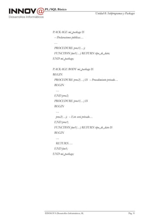 PL/SQL Básico
Unidad 8: Subprogramas y Packages
INNOVA Desarrollos Informáticos, SL Pág. 95
PACKAGE mi_package IS
-- Declaraciones públicas…
…
PROCEDURE proc1(…);
FUNCTION fun1(…) RETURN tipo_de_dato;
END mi_package;
PACKAGE BODY mi_package IS
BEGIN
PROCEDURE proc2(…) IS -- Procedimiento privado…
BEGIN
…
END proc2;
PROCEDURE proc1(…) IS
BEGIN
…
proc2(…); -- Este será privado…
END proc1;
FUNCTION fun1(…) RETURN tipo_de_dato IS
BEGIN
…
RETURN …
END fun1;
END mi_package;
 