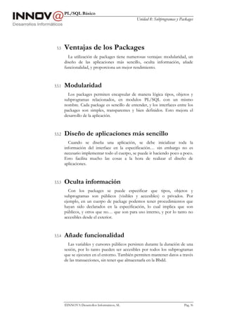 PL/SQL Básico
Unidad 8: Subprogramas y Packages
INNOVA Desarrollos Informáticos, SL Pág. 96
5.5 Ventajas de los Packages
La utilización de packages tiene numerosas ventajas: modularidad, un
diseño de las aplicaciones más sencillo, oculta información, añade
funcionalidad, y proporciona un mejor rendimiento.
5.5.1 Modularidad
Los packages permiten encapsular de manera lógica tipos, objetos y
subprogramas relacionados, en modulos PL/SQL con un mismo
nombre. Cada package es sencillo de entender, y los interfaces entre los
packages son simples, transparentes y bien definidos. Esto mejora el
desarrollo de la aplicación.
5.5.2 Diseño de aplicaciones más sencillo
Cuando se diseña una aplicación, se debe inicializar toda la
información del interface en la especificación… sin embargo no es
necesario implementar todo el cuerpo, se puede ir haciendo poco a poco.
Esto facilita mucho las cosas a la hora de realizar el diseño de
aplicaciones.
5.5.3 Oculta información
Con los packages se puede especificar que tipos, objetos y
subprogramas son públicos (visibles y accesibles) o privados. Por
ejemplo, en un cuerpo de package podemos tener procedimientos que
hayan sido declarados en la especificación, lo cual implica que son
públicos, y otros que no… que son para uso interno, y por lo tanto no
accesibles desde el exterior.
5.5.4 Añade funcionalidad
Las variables y cursores públicos persisten durante la duración de una
sesión, por lo tanto pueden ser accesibles por todos los subprogramas
que se ejecuten en el entorno. También permiten mantener datos a través
de las transacciones, sin tener que almacenarla en la Bbdd.
 