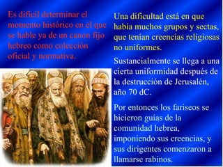 Es difícil determinar el momento histórico en el que se hable ya de un canon fijo hebreo como colección oficial y normativa. Una dificultad está en que había muchos grupos y sectas, que tenían creencias religiosas no uniformes. Sustancialmente se llega a una cierta uniformidad después de la destrucción de Jerusalén, año 70 dC. Por entonces los fariseos se hicieron guías de la comunidad hebrea, imponiendo sus creencias, y sus dirigentes comenzaron a llamarse rabinos. 