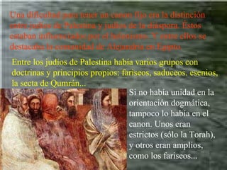 Una dificultad para tener un canon fijo era la distinción entre judíos de Palestina y judíos de la diáspora. Éstos estaban influenciados por el helenismo. Y entre ellos se destacaba la comunidad de Alejandría en Egipto. Entre los judíos de Palestina había varios grupos con doctrinas y principios propios: fariseos, saduceos. esenios, la secta de Qumrán... Si no había unidad en la orientación dogmática, tampoco lo había en el canon. Unos eran estrictos (sólo la Torah), y otros eran amplios, como los fariseos... 