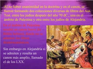Al no haber unanimidad en la doctrina y en el canon, se fueron formando dos colecciones diversas de libros del Ant. Test. entre los judíos después del año 70 dC., una en el ámbito de Palestina y otra entre los judíos de Alejandría. En el ámbito de Palestina resultó un canon breve (la Biblia hebrea), donde no se admiten los libros deuterocanónicos. Sin embargo en Alejandría sí se admiten y resulta un canon más amplio, llamado el de los LXX. 