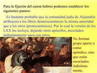 Para la fijación del canon hebreo podemos establecer los siguientes puntos: -Es bastante probable que la comunidad judía de Alejandría atribuyera a los libros deuterocanónicos la misma autoridad que a los otros (protocanónicos). Por lo cual la versión de los LXX los incluye, dejando otros apócrifos, mezclados indistintamente unos con otros. No forman grupo aparte o como apéndice, sino que están mezclados indistinta-mente. 