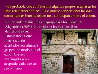 -Es probable que en Palestina algunos grupos aceptasen los libros deuterocanónicos. Esto parece ser por tener las dos comunidades buenas relaciones, sin disputas sobre el canon. En Jerusalén había una sinagoga para los judíos de Alejandría ( Hch  6,9), donde se leerían los libros deuteronónicos. Estos parecen que fueron siendo aceptados por algunos grupos, de modo que el canon breve o restringido sería aceptado cada vez un poco menos. 