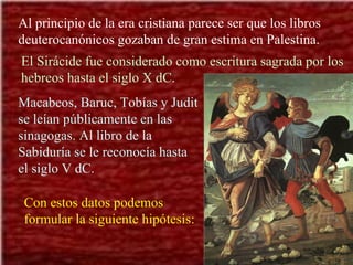 Al principio de la era cristiana parece ser que los libros deuterocanónicos gozaban de gran estima en Palestina. El Sirácide fue considerado como escritura sagrada por los hebreos hasta el siglo X dC. Macabeos, Baruc, Tobías y Judit se leían públicamente en las sinagogas. Al libro de la Sabiduría se le reconocía hasta el siglo V dC.  Con estos datos podemos formular la siguiente hipótesis: 
