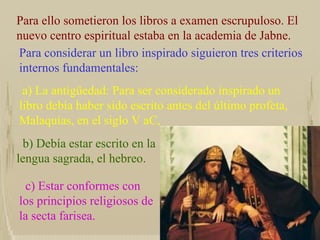 Para ello sometieron los libros a examen escrupuloso. El nuevo centro espiritual estaba en la academia de Jabne. Para considerar un libro inspirado siguieron tres criterios internos fundamentales:  a) La antigüedad: Para ser considerado inspirado un libro debía haber sido escrito antes del último profeta, Malaquías, en el siglo V aC, b) Debía estar escrito en la lengua sagrada, el hebreo. c) Estar conformes con los principios religiosos de la secta farisea. 