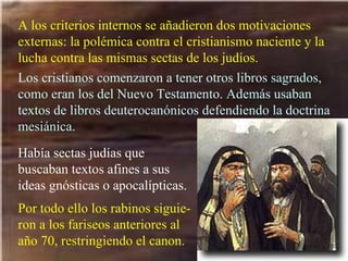 A los criterios internos se añadieron dos motivaciones externas: la polémica contra el cristianismo naciente y la lucha contra las mismas sectas de los judíos.   Los cristianos comenzaron a tener otros libros sagrados, como eran los del Nuevo Testamento. Además usaban textos de libros deuterocanónicos defendiendo la doctrina mesiánica. Había sectas judías que buscaban textos afines a sus ideas gnósticas o apocalípticas. Por todo ello los rabinos siguie-ron a los fariseos anteriores al año 70, restringiendo el canon. 