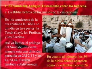 1. El canon del Antiguo Testamento entre los hebreos. a. La Biblia hebrea en los inicios de la era cristiana. En los comienzos de la era cristiana la Biblia se dividía en tres partes: la Torah (Ley), los Profetas y los Escritos. Así ya lo dice el prólogo del Sirácide. En cierta manera está una división parecida en 2M 2,13 y en Lc 24,44. Existen también subdivisiones. En cuanto al número, los 39 de la biblia hebrea aparecen como 22 o también como 24. 