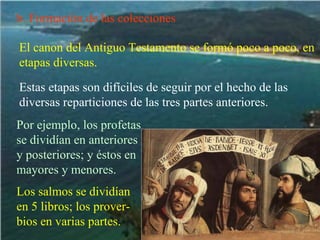 b. Formación de las colecciones El canon del Antiguo Testamento se formó poco a poco, en etapas diversas. Estas etapas son difíciles de seguir por el hecho de las diversas reparticiones de las tres partes anteriores. Por ejemplo, los profetas se dividían en anteriores y posteriores; y éstos en mayores y menores. Los salmos se dividían en 5 libros; los prover-bios en varias partes. 