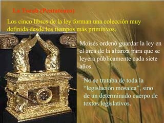 La Torah (Pentateuco) Los cinco libros de la ley forman una colección muy definida desde los tiempos más primitivos. Moisés ordenó guardar la ley en el arca de la alianza para que se leyera públicamente cada siete años. No se trataba de toda la “legislación mosaica”, sino de un determinado cuerpo de textos legislativos. 