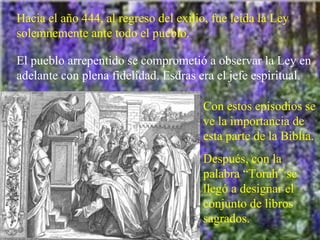 Hacia el año 444, al regreso del exilio, fue leída la Ley solemnemente ante todo el pueblo. El pueblo arrepentido se comprometió a observar la Ley en adelante con plena fidelidad. Esdras era el jefe espiritual. Con estos episodios se ve la importancia de esta parte de la Biblia. Después, con la palabra “Torah” se llegó a designar el conjunto de libros sagrados. 