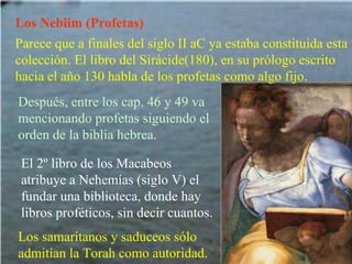 Los Nebiim (Profetas) Parece que a finales del siglo II aC ya estaba constituida esta colección. El libro del Sirácide(180), en su prólogo escrito hacia el año 130 habla de los profetas como algo fijo. Después, entre los cap. 46 y 49 va mencionando profetas siguiendo el orden de la biblia hebrea.   El 2º libro de los Macabeos atribuye a Nehemías (siglo V) el fundar una biblioteca, donde hay libros proféticos, sin decir cuantos. Los samaritanos y saduceos sólo admitían la Torah como autoridad. 