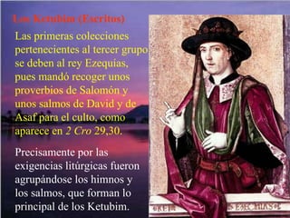 Los Ketubim (Escritos) Las primeras colecciones pertenecientes al tercer grupo se deben al rey Ezequías, pues mandó recoger unos proverbios de Salomón y unos salmos de David y de Asaf para el culto, como aparece en  2 Cro  29,30. Precisamente por las exigencias litúrgicas fueron agrupándose los himnos y los salmos, que forman lo principal de los Ketubim. 