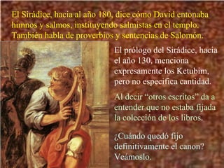 El Sirádice, hacia al año 180, dice cómo David entonaba himnos y salmos, instituyendo salmistas en el templo. También habla de proverbios y sentencias de Salomón. El prólogo del Sirádice, hacia el año 130, menciona expresamente los Ketubim, pero no especifica cantidad. Al decir “otros escritos” da a entender que no estaba fijada la colección de los libros. ¿Cuándo quedó fijo definitivamente el canon? Veámoslo. 