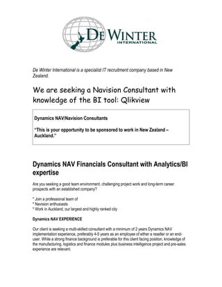 De Winter International is a specialist IT recruitment company based in New
Zealand.

We are seeking a Navision Consultant with
knowledge of the BI tool: Qlikview

 Dynamics NAV/Navision Consultants

 “This is your opportunity to be sponsored to work in New Zealand –
 Auckland.”




Dynamics NAV Financials Consultant with Analytics/BI
expertise
Are you seeking a good team environment, challenging project work and long-term career
prospects with an established company?

* Join a professional team of
* Navision enthusiasts
* Work in Auckland, our largest and highly ranked city

Dynamics NAV EXPERIENCE

Our client is seeking a multi-skilled consultant with a minimum of 2 years Dynamics NAV
implementation experience, preferably 4-5 years as an employee of either a reseller or an end-
user. While a strong finance background is preferable for this client facing position, knowledge of
the manufacturing, logistics and finance modules plus business intelligence project and pre-sales
experience are relevant.
 