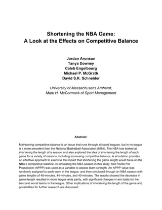 Shortening the NBA Game:
A Look at the Effects on Competitive Balance
Jordan Aronson
Tanya Downey
Caleb Engelbourg
Michael P. McGrath
David S.K. Schneider
University of Massachusetts Amherst,
Mark H. McCormack of Sport Management
Abstract:
Maintaining competitive balance is an issue that runs through all sport leagues, but in no league
is it more prevalent than the National Basketball Association (NBA). The NBA has looked at
shortening the length of a season and also explored the idea of shortening the length of each
game for a variety of reasons, including increasing competitive balance. A simulation provides
an effective approach to examine the impact that shortening the game length would have on the
NBA’s competitive balance. In simulating the NBA season in this study, Net Points Per
Possession (NPPP) was used as a variable to assess team strength. An NPPP value was
randomly assigned to each team in the league, and then simulated through an NBA season with
game lengths of 48-minutes, 44-minutes, and 40-minutes. The results showed the decrease in
game-length resulted in more league wide parity, with significant changes in win totals for the
best and worst teams in the league. Other implications of shortening the length of the game and
possibilities for further research are discussed.
 