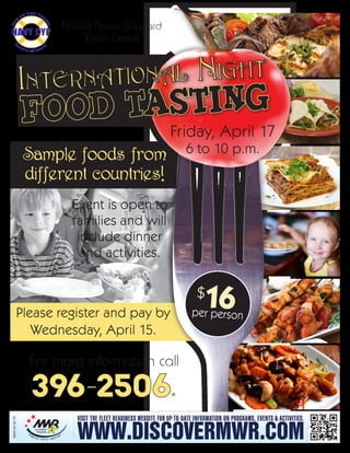 Sample foods from
different countries!
Event is open to
families and will
include dinner
and activities.
Norfolk Naval Shipyard
Youth Center
For more information call
396-2506.
Friday, April 17
6 to 10 p.m.
$16per person
Chil
d
and Youth Progr
ams
R
esource and Referral
NAVY CYP
Please register and pay by
Wednesday, April 15.
NNSY-02-08-TR
WWW.DISCOVERMWR.COM
VISIT THE FLEET READINESS WEBSITE FOR UP-TO-DATE INFORMATION ON PROGRAMS, EVENTS & ACTIVITIES.
 