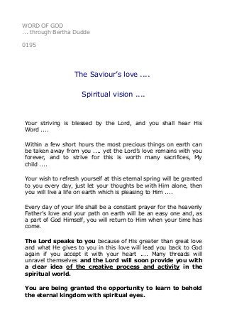 WORD OF GOD
... through Bertha Dudde
0195
The Saviour’s love ....
Spiritual vision ....
Your striving is blessed by the Lord, and you shall hear His
Word ....
Within a few short hours the most precious things on earth can
be taken away from you .... yet the Lord’s love remains with you
forever, and to strive for this is worth many sacrifices, My
child ....
Your wish to refresh yourself at this eternal spring will be granted
to you every day, just let your thoughts be with Him alone, then
you will live a life on earth which is pleasing to Him ....
Every day of your life shall be a constant prayer for the heavenly
Father’s love and your path on earth will be an easy one and, as
a part of God Himself, you will return to Him when your time has
come.
The Lord speaks to you because of His greater than great love
and what He gives to you in this love will lead you back to God
again if you accept it with your heart .... Many threads will
unravel themselves and the Lord will soon provide you with
a clear idea of the creative process and activity in the
spiritual world.
You are being granted the opportunity to learn to behold
the eternal kingdom with spiritual eyes.
 