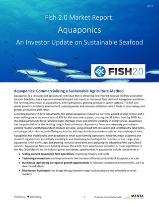 1 Produced in association with
quaponics: Commercializing a Valuable, Sustainable Agriculture Method
Aquaponics: Commercializing a Sustainable Agriculture Method
Aquaponics is a centuries-old agricultural technique that is attracting new interest because it offers production
location flexibility, has a low environmental impact and meets an increased food demand. Aquaponics combines
fish farming, also known as aquaculture, with hydroponics, growing produce in water systems. The fish and
plants grow in a symbiotic environment, reducing waste and resource utilization, which leads to cost savings and
greater production yield ratios.
According to research firm IndustryARC, the global aquaponics industry is currently valued at $300 million and is
expected to grow at an annual rate of 30% for the next several years, crossing the $1 billion mark by 2020. As
the global community faces rampant water shortage crises and extreme volatility in energy prices, aquaponics
has the potential to be the next big thing in food cultivation. Aquaponics farms are extremely productive—
yielding roughly 200,000 pounds of produce per acre, using at least 90% less water and land than dry-land farms,
maturing products faster, and offering co-location with key distribution markets such as cities and export hubs.
Aquaponics has traditionally been practiced by small-scale farming operations; however, major academic and
research organizations are actively investing in and developing technologies for commercial use. Large-scale
aquaponics is still early stage, but growing resource constraints are catalyzing the adoption of this agricultural
solution. Aquaponics farms are budding all over the world, from warehouses in London to major operations in
the Abu Dhabi desert. As the industry grows worldwide, opportunities in aquaponics include investments in:
 Scaling current aquaponics farm operations, improving margins and yields
 Technology innovations and improvements that increase efficiency and yields of aquaponics at scale
 Businesses capitalizing on regional growth opportunities in resource-constrained environments, such as
deserts and islands
 Distribution businesses that bridge the gap between large-scale producers and wholesale or retail
markets
Fish 2.0 Market Report:
Aquaponics
An Investor Update on Sustainable Seafood
2015
 
