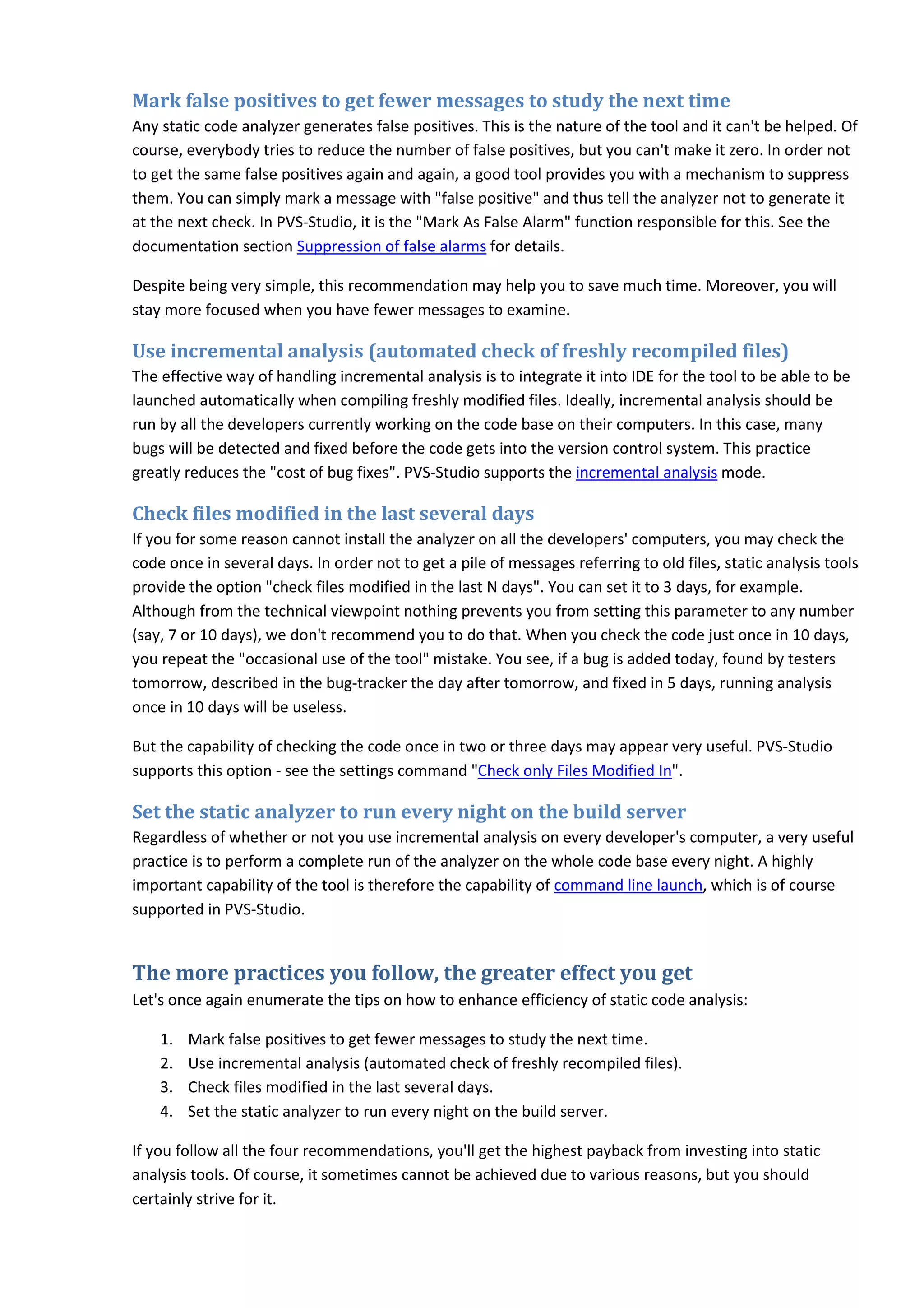 Mark false positives to get fewer messages to study the next time
Any static code analyzer generates false positives. This is the nature of the tool and it can't be helped. Of
course, everybody tries to reduce the number of false positives, but you can't make it zero. In order not
to get the same false positives again and again, a good tool provides you with a mechanism to suppress
them. You can simply mark a message with "false positive" and thus tell the analyzer not to generate it
at the next check. In PVS-Studio, it is the "Mark As False Alarm" function responsible for this. See the
documentation section Suppression of false alarms for details.
Despite being very simple, this recommendation may help you to save much time. Moreover, you will
stay more focused when you have fewer messages to examine.
Use incremental analysis (automated check of freshly recompiled files)
The effective way of handling incremental analysis is to integrate it into IDE for the tool to be able to be
launched automatically when compiling freshly modified files. Ideally, incremental analysis should be
run by all the developers currently working on the code base on their computers. In this case, many
bugs will be detected and fixed before the code gets into the version control system. This practice
greatly reduces the "cost of bug fixes". PVS-Studio supports the incremental analysis mode.
Check files modified in the last several days
If you for some reason cannot install the analyzer on all the developers' computers, you may check the
code once in several days. In order not to get a pile of messages referring to old files, static analysis tools
provide the option "check files modified in the last N days". You can set it to 3 days, for example.
Although from the technical viewpoint nothing prevents you from setting this parameter to any number
(say, 7 or 10 days), we don't recommend you to do that. When you check the code just once in 10 days,
you repeat the "occasional use of the tool" mistake. You see, if a bug is added today, found by testers
tomorrow, described in the bug-tracker the day after tomorrow, and fixed in 5 days, running analysis
once in 10 days will be useless.
But the capability of checking the code once in two or three days may appear very useful. PVS-Studio
supports this option - see the settings command "Check only Files Modified In".
Set the static analyzer to run every night on the build server
Regardless of whether or not you use incremental analysis on every developer's computer, a very useful
practice is to perform a complete run of the analyzer on the whole code base every night. A highly
important capability of the tool is therefore the capability of command line launch, which is of course
supported in PVS-Studio.
The more practices you follow, the greater effect you get
Let's once again enumerate the tips on how to enhance efficiency of static code analysis:
1. Mark false positives to get fewer messages to study the next time.
2. Use incremental analysis (automated check of freshly recompiled files).
3. Check files modified in the last several days.
4. Set the static analyzer to run every night on the build server.
If you follow all the four recommendations, you'll get the highest payback from investing into static
analysis tools. Of course, it sometimes cannot be achieved due to various reasons, but you should
certainly strive for it.
 