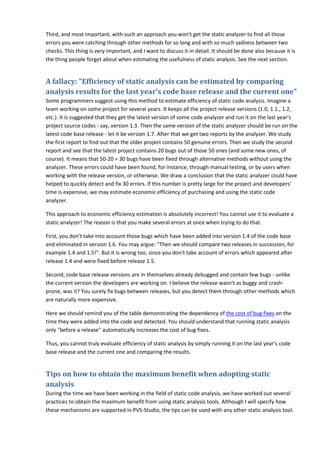 Third, and most important, with such an approach you won't get the static analyzer to find all those
errors you were catching through other methods for so long and with so much sadness between two
checks. This thing is very important, and I want to discuss it in detail. It should be done also because it is
the thing people forget about when estimating the usefulness of static analysis. See the next section.
A fallacy: "Efficiency of static analysis can be estimated by comparing
analysis results for the last year's code base release and the current one"
Some programmers suggest using this method to estimate efficiency of static code analysis. Imagine a
team working on some project for several years. It keeps all the project release versions (1.0, 1.1., 1.2,
etc.). It is suggested that they get the latest version of some code analyzer and run it on the last year's
project source codes - say, version 1.3. Then the same version of the static analyzer should be run on the
latest code base release - let it be version 1.7. After that we get two reports by the analyzer. We study
the first report to find out that the older project contains 50 genuine errors. Then we study the second
report and see that the latest project contains 20 bugs out of those 50 ones (and some new ones, of
course). It means that 50-20 = 30 bugs have been fixed through alternative methods without using the
analyzer. These errors could have been found, for instance, through manual testing, or by users when
working with the release version, or otherwise. We draw a conclusion that the static analyzer could have
helped to quickly detect and fix 30 errors. If this number is pretty large for the project and developers'
time is expensive, we may estimate economic efficiency of purchasing and using the static code
analyzer.
This approach to economic efficiency estimation is absolutely incorrect! You cannot use it to evaluate a
static analyzer! The reason is that you make several errors at once when trying to do that.
First, you don't take into account those bugs which have been added into version 1.4 of the code base
and eliminated in version 1.6. You may argue: "Then we should compare two releases in succession, for
example 1.4 and 1.5!". But it is wrong too, since you don't take account of errors which appeared after
release 1.4 and were fixed before release 1.5.
Second, code base release versions are in themselves already debugged and contain few bugs - unlike
the current version the developers are working on. I believe the release wasn't as buggy and crash-
prone, was it? You surely fix bugs between releases, but you detect them through other methods which
are naturally more expensive.
Here we should remind you of the table demonstrating the dependency of the cost of bug fixes on the
time they were added into the code and detected. You should understand that running static analysis
only "before a release" automatically increases the cost of bug fixes.
Thus, you cannot truly evaluate efficiency of static analysis by simply running it on the last year's code
base release and the current one and comparing the results.
Tips on how to obtain the maximum benefit when adopting static
analysis
During the time we have been working in the field of static code analysis, we have worked out several
practices to obtain the maximum benefit from using static analysis tools. Although I will specify how
these mechanisms are supported in PVS-Studio, the tips can be used with any other static analysis tool.
 