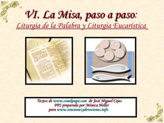 VI. La Misa, paso a paso:
                      paso
Liturgia de la Palabra y Liturgia Eucarística




       Textos de www.conelpapa.com de José Miguel Cejas
                 PPS preparada por Mónica Heller
              para www.oracionesydevociones.info
 