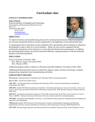Curriculum vitae
CONTACT INFORMATION
James Potzick
National Institute of Standards and Technology
Semiconductor and Dimensional Metrology Division
Metr A117
Gaithersburg, Md. 20899
301-975-3481
potzick@nist.gov
j.potzick@verizon.net
OBJECTIVE
To improve business and manufacturing processes by ensuring measurements of physical properties
are correctly interpreted and have accuracy appropriate to the application of the measurement data.
A measurement and its uncertainty can be compared with a specification and its tolerance to determine
the probability a part is truly in or out of tolerance. Better yet, they can be compared with the
cost/benefit consequences of an incorrect or correct decision based on the measurement. In addition,
the desired property usually can only be measured indirectly, requiring analysis to link the measured
quantity to the desired property.
EDUCATION
Xavier University, Cincinnati, Ohio
B.S., Physics, magna cum laude (1963)
M.S., Physics (1965)
Additional graduate studies in physics at Princeton and Johns Hopkins Universities (1964, 1966)
Additional professional short courses in electronics, physics, optics, electron microscopy, computer
programming, integrated circuit manufacturing, and others
EMPLOYMENT HISTORY
2011-present: National Institute of Standards and Technology (NIST) Associate Researcher
July 31, 2011: retired from Federal service
1966–2011: US National Institute of Standards and Technology (NIST, formerly National Bureau of Standards),
Gaithersburg, Md. 20899
2008-2010: member NIST Research Advisory Committee. Codeveloper and instructor, Nanoscale metrology--theory and
practice, short course presented at SPIE BACUS Photomask symposia 2007, 2008. Member Program Committee BACUS
2009, 2010.
2006-2011: Coordinated international comparison of linewidth nanometrology for the Bureau International des Poids et
Mesures (BIPM). National measurement laboratories from nine countries around the world participating.
1999-2002: Created the Neolithography Consortium, a semiconductor industry group for integrating process modeling into
integrated circuit lithography.
1998-present: Member SEMI Standards Microlithography Committee (Semiconductor Equipment and Materials
International), task force convener and leader Terminology for Microlithography Metrology (SEMI Standard P35)
1995-1999: Precision Engineering Division Measurement Services Quality Team; previously, Division Quality Council.
 