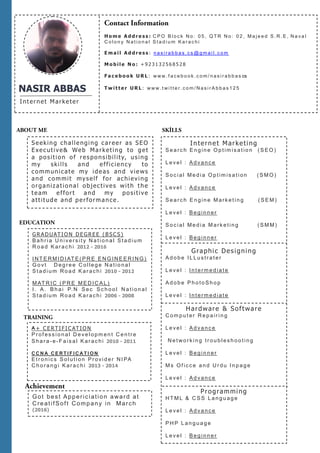 NASIR ABBAS
Internet Marketer
Seeking challenging career as SEO
Executive& Web Marketing to get
a position of responsibility, using
my skills and efficiency to
communicate my ideas and views
and commit myself for achieving
organizational objectives with the
team effort and my positive
attitude and performance.
G R A D UATI O N D E GREE ( B SC S )
B a h r ia U n iver s it y N a t io n a l S ta d ium
R o a d K ar ac h i 2012 - 2016
I NT E RM I DI AT E ( P R E E N G IN E E R I NG)
G o vt D eg re e C o lleg e N a t io n a l
S t a d ium Ro a d K ar ach i 2010 - 2012
M AT R IC ( P R E M ED IC A L )
I . A . B h a i P. N S ec S c h o o l N a t ion a l
S t a d ium Ro a d K ar ach i 2006 - 2008
A + C ERTI FI C ATIO N
P r of ess io n a l D e ve lopm en t C e n tr e
S h a r a- e- F a is a l K ar ac h i 2010 - 2011
C C N A C E R T I F I C A T I O N
E t r o n ics S o lut io n Pro vid e r N I PA
C h o ra n g i K ar ac h i 2013 - 2014
Internet Marketing
S e a rc h E n g in e O p t im is a t io n ( S EO )
L e ve l : A d va nc e
S o c ia l Me d ia O p t im is a t ion ( S M O)
L e ve l : A d va nc e
S e a rc h E n g in e M arke t in g ( S E M )
L e ve l : B eg in n er
S o c ia l Me d ia M ark e tin g ( S M M)
L e ve l : B eg in n er
Graphic Designing
A d o b e I L Lu str a t er
L e ve l : I n t erm e d ia t e
A d o b e P h o to S h o p
L e ve l : I n t erm e d ia t e
Hardware & Software
C om p u t er R e p a ir in g
L e ve l : A d va nc e
N e t wo rk in g tr o u b lesh o o t in g
L e ve l : B eg in n er
M s Of icc e a n d U r du I n p a g e
L e ve l : A d va nc e
Programming
HT M L & C S S La n g u ag e
L e ve l : A d va nc e
P H P L a n g u a g e
L e ve l : B eg in n er
H o m e A d d r e s s : C P O B l o c k N o : 0 5 , Q T R N o : 0 2 , M a j e e d S . R . E , N a v a l
C o l o n y N a t i o n a l S t a d i u m K a r a c h i
E m a i l A d d r e s s : n a s i r a b b a s . c s @ g m a i l . c o m
M o b i l e N o : + 9 2 3 1 3 2 5 6 8 5 2 8
F a c e b o o k U R L : w w w . f a c e b o o k . c o m / n a s i r a b b a s cs
T w i t t e r U R L : w w w . t w i t t e r . c o m / N a s i r A b b a s 1 2 5
Got best Appericiation award at
CreatifSoft Company in March
(2016)
 