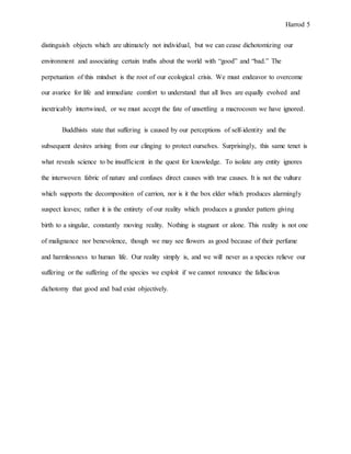 Harrod 5
distinguish objects which are ultimately not individual, but we can cease dichotomizing our
environment and associating certain truths about the world with “good” and “bad.” The
perpetuation of this mindset is the root of our ecological crisis. We must endeavor to overcome
our avarice for life and immediate comfort to understand that all lives are equally evolved and
inextricably intertwined, or we must accept the fate of unsettling a macrocosm we have ignored.
Buddhists state that suffering is caused by our perceptions of self-identity and the
subsequent desires arising from our clinging to protect ourselves. Surprisingly, this same tenet is
what reveals science to be insufficient in the quest for knowledge. To isolate any entity ignores
the interwoven fabric of nature and confuses direct causes with true causes. It is not the vulture
which supports the decomposition of carrion, nor is it the box elder which produces alarmingly
suspect leaves; rather it is the entirety of our reality which produces a grander pattern giving
birth to a singular, constantly moving reality. Nothing is stagnant or alone. This reality is not one
of malignance nor benevolence, though we may see flowers as good because of their perfume
and harmlessness to human life. Our reality simply is, and we will never as a species relieve our
suffering or the suffering of the species we exploit if we cannot renounce the fallacious
dichotomy that good and bad exist objectively.
 