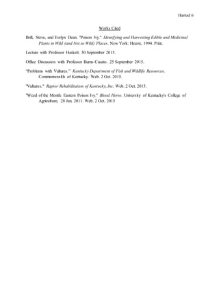 Harrod 6
Works Cited
Brill, Steve, and Evelyn Dean. "Poison Ivy." Identifying and Harvesting Edible and Medicinal
Plants in Wild (and Not so Wild) Places. New York: Hearst, 1994. Print.
Lecture with Professor Haskett. 30 September 2015.
Office Discussion with Professor Burns-Cusato. 25 September 2015.
“Problems with Vultures.” Kentucky Department of Fish and Wildlife Resources.
Commonwealth of Kentucky. Web. 2 Oct. 2015.
"Vultures." Raptor Rehabilitation of Kentucky, Inc. Web. 2 Oct. 2015.
"Weed of the Month: Eastern Poison Ivy." Blood Horse. University of Kentucky's College of
Agriculture, 28 Jan. 2011. Web. 2 Oct. 2015
 