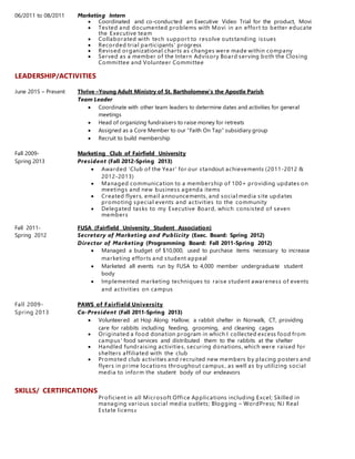 06/2011 to 08/2011 Marketing Intern
 Coordinated and co-conducted an Executive Video Trial for the product, Movi
 Tested and documented problems with Movi in an effort to better educate
the Executive team
 Collaborated with tech support to resolve outstanding issues
 Recorded trial participants' progress
 Revised organizational charts as changes were made within company
 Served as a member of the Intern Advisory Board serving both the Closing
Committee and Volunteer Committee
LEADERSHIP/ACTIVITIES
June 2015 – Present Thrive –Young Adult Ministry of St. Bartholomew’s the Apostle Parish
Team Leader
 Coordinate with other team leaders to determine dates and activities for general
meetings
 Head of organizing fundraisers to raise money for retreats
 Assigned as a Core Member to our “Faith On Tap” subsidiary group
 Recruit to build membership
Fall 2009- Marketing Club of Fairfield University
Spring 2013 President (Fall 2012-Spring 2013)
 Awarded ‘Club of the Year' for our standout achievements (2011-2012 &
2012-2013)
 Managed communication to a membership of 100+ providing updates on
meetings and new business agenda items
 Created flyers, email announcements, and social media site updates
promoting special events and activities to the community
 Delegated tasks to my Executive Board, which consisted of seven
members
Fall 2011- FUSA (Fairfield University Student Association)
Spring 2012 Secretary of Marketing and Publicity (Exec. Board: Spring 2012)
Director of Marketing (Programming Board: Fall 2011-Spring 2012)
 Managed a budget of $10,000, used to purchase items necessary to increase
marketing efforts and student appeal
 Marketed all events run by FUSA to 4,000 member undergraduate student
body
 Implemented marketing techniques to raise student awareness of events
and activities on campus
Fall 2009- PAWS of Fairfield University
Spring 2013 Co-President (Fall 2011-Spring 2013)
 Volunteered at Hop Along Hallow; a rabbit shelter in Norwalk, CT, providing
care for rabbits including feeding, grooming, and cleaning cages
 Originated a food donation program in which I collected excess food from
campus' food services and distributed them to the rabbits at the shelter
 Handled fundraising activities, securing donations, which were raised for
shelters affiliated with the club
 Promoted club activities and recruited new members by placing posters and
flyers in prime locations throughout campus , as well as by utilizing social
media to inform the student body of our endeavors
SKILLS/ CERTIFICATIONS
Proficient in all Microsoft Office Applications including Excel; Skilled in
managing various social media outlets; Blogging – WordPress; NJ Real
Estate license
 