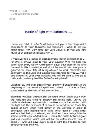WORD OF GOD
... through Bertha Dudde
0198
Battle of light with darkness ....
Listen, my child, it is God’s will to instruct you of teachings which
correspond to your thoughts and therefore I want to let you
know today how very fond our Lord Jesus is of you and how
much your dedication pleases Him ....
If you ever feel a sense of abandonment, never be frightened ....
for One is always close to you, your Saviour, Who will help you
carry your every worry. Confidently travel your path of life until
the end in this knowledge and don’t be afraid! Not everyone is
granted the same fate of being allowed to work physically and
spiritually as the Lord and Saviour has intended for you .... yet if
you always lift your eyes upwards you will be able to live up to
both and constantly feel the Father’s caring hand.
Listen to us, who stay close to you, and try to understand: In the
beginning of the world all spirit was united .... it was a Being
surrounded by the light of the eternal Sun ....
Elements whizzed through the universe which shied away from
the radiance and tried to destroy the divine light. During the
battle of darkness against light countless atoms lost contact with
the light and the elements of darkness declared war on those tiny
bodies of light which went astray in the universe in order to
extinguish their abundance of light, which each of these small
and smallest beings sheltered, and to draw these beings into the
sphere of influence of darkness .... thus, the battle between good
and evil erupted, which will last for an unforeseeable time to
come .... And God gave every being of light the freedom to turn
according to its own will.
 