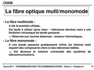 10
CNAM
Cours B11 - TRANSMISSION DES TELECOMMUNICATIONS - Partie 2 - Chapitre 5
- La fibre multimode :
A été la première utilisée.
Est facile à utiliser (gros cœur ~ tolérances élevées) mais a une
limitation intrinsèque de bande passante.
⇒
⇒
⇒
⇒ Réservée aux courtes distances : réseaux informatiques.
- La fibre monomode :
A une bande passante pratiquement infinie (en théorie) mais
requiert des composants chers et des tolérances faibles.
⇒
⇒
⇒
⇒ Est devenue la solution universelle des systèmes de
télécommunications.
La fibre optique multi/monomode
 