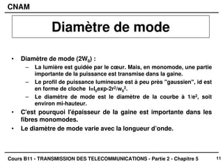 11
CNAM
Cours B11 - TRANSMISSION DES TELECOMMUNICATIONS - Partie 2 - Chapitre 5
• Diamètre de mode (2W0) :
– La lumière est guidée par le cœur. Mais, en monomode, une partie
importante de la puissance est transmise dans la gaine.
– Le profil de puissance lumineuse est à peu près "gaussien", id est
en forme de cloche I=I0exp-2r2/w0
2.
– Le diamètre de mode est le diamètre de la courbe à 1/e2, soit
environ mi-hauteur.
• C'est pourquoi l'épaisseur de la gaine est importante dans les
fibres monomodes.
• Le diamètre de mode varie avec la longueur d’onde.
Diamètre de mode
 