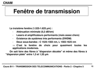 15
CNAM
Cours B11 - TRANSMISSION DES TELECOMMUNICATIONS - Partie 2 - Chapitre 5
La troisième fenêtre (1.525-1.625 µm) :
- Atténuation minimale (0,2 dB/km)
- Lasers et amplificateurs performants (mais assez chers)
- Existence de systèmes très performants (DWDM)
- Deux sous-bandes : C 1525-1565 nm, L 1565-1625 nm
⇒ C'est la fenêtre de choix pour quasiment toutes les
applications modernes.
On sait faire des fibres à "dispersion décalée" et même des fibres à
"dispersion plate" entre 1,3 et 1,55 µm
Fenêtre de transmission
 