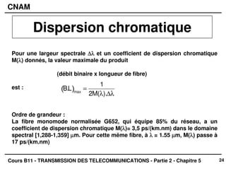 24
CNAM
Cours B11 - TRANSMISSION DES TELECOMMUNICATIONS - Partie 2 - Chapitre 5
Dispersion chromatique
Pour une largeur spectrale ∆λ
∆λ
∆λ
∆λ et un coefficient de dispersion chromatique
M(λ
λ
λ
λ) donnés, la valeur maximale du produit
(débit binaire x longueur de fibre)
est :
Ordre de grandeur :
La fibre monomode normalisée G652, qui équipe 85% du réseau, a un
coefficient de dispersion chromatique M(λ
λ
λ
λ)= 3,5 ps/(km.nm) dans le domaine
spectral [1,288-1,359] µ
µ
µ
µm. Pour cette même fibre, à λ
λ
λ
λ = 1.55 µ
µ
µ
µm, M(λ
λ
λ
λ) passe à
17 ps/(km.nm)
B.L
( )max
=
1
2M(λ).∆λ
 