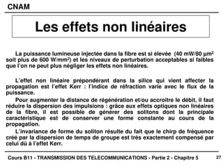27
CNAM
Cours B11 - TRANSMISSION DES TELECOMMUNICATIONS - Partie 2 - Chapitre 5
La puissance lumineuse injectée dans la fibre est si élevée (40 mW/80 µm2
soit plus de 600 W/mm2) et les niveaux de perturbation acceptables si faibles
que l’on ne peut plus négliger les effets non linéaires.
L’effet non linéaire prépondérant dans la silice qui vient affecter la
propagation est l’effet Kerr : l’indice de réfraction varie avec le flux de la
puissance.
Pour augmenter la distance de régénération et/ou accroître le débit, il faut
réduire la dispersion des impulsions : grâce aux effets optiques non linéaires
de la fibre, il est possible de générer des solitons dont la principale
caractéristique est de conserver une forme constante au cours de la
propagation.
L’invariance de forme du soliton résulte du fait que le chirp de fréquence
créé par la dispersion de temps de groupe est très exactement compensé par
celui dû à l’effet Kerr.
Les effets non linéaires
 