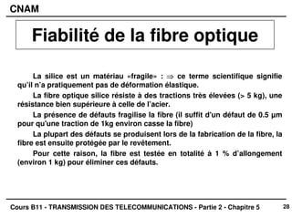 28
CNAM
Cours B11 - TRANSMISSION DES TELECOMMUNICATIONS - Partie 2 - Chapitre 5
La silice est un matériau «fragile» : ⇒
⇒
⇒
⇒ ce terme scientifique signifie
qu’il n’a pratiquement pas de déformation élastique.
La fibre optique silice résiste à des tractions très élevées (> 5 kg), une
résistance bien supérieure à celle de l’acier.
La présence de défauts fragilise la fibre (il suffit d'un défaut de 0.5 µm
pour qu'une traction de 1kg environ casse la fibre)
La plupart des défauts se produisent lors de la fabrication de la fibre, la
fibre est ensuite protégée par le revêtement.
Pour cette raison, la fibre est testée en totalité à 1 % d’allongement
(environ 1 kg) pour éliminer ces défauts.
Fiabilité de la fibre optique
 