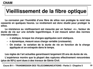29
CNAM
Cours B11 - TRANSMISSION DES TELECOMMUNICATIONS - Partie 2 - Chapitre 5
La corrosion par l’humidité d’une fibre de silice non protégée la rend très
cassante en quelques heures. Le revêtement est donc étudié pour protéger la
silice.
La résistance au vieillissement est mesurée par un facteur «n», facteur de
durée de vie sur une échelle logarithmique. Il est mesuré selon des normes
internationales :
– n statique, lorsque les charges appliquées sont statiques.
– n dynamique, mesuré sous charge variable (croissante).
– On évalue la variation de la durée de vie en fonction de la charge
appliquée et on extrapole dans le temps.
Les règles de l’art actuelles garantissent largement 25 ans de durée de vie.
L’expérience montre que la plupart des ruptures effectivement rencontrées
(plus de 95%) sont dues à des travaux de Génie Civil.
Vieillissement de la fibre optique
 