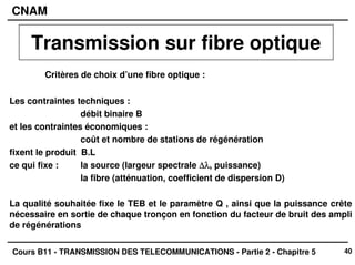 40
CNAM
Cours B11 - TRANSMISSION DES TELECOMMUNICATIONS - Partie 2 - Chapitre 5
Critères de choix d’une fibre optique :
Les contraintes techniques :
débit binaire B
et les contraintes économiques :
coût et nombre de stations de régénération
fixent le produit B.L
ce qui fixe : la source (largeur spectrale ∆λ
∆λ
∆λ
∆λ, puissance)
la fibre (atténuation, coefficient de dispersion D)
La qualité souhaitée fixe le TEB et le paramètre Q , ainsi que la puissance crête
nécessaire en sortie de chaque tronçon en fonction du facteur de bruit des ampli
de régénérations
Transmission sur fibre optique
 